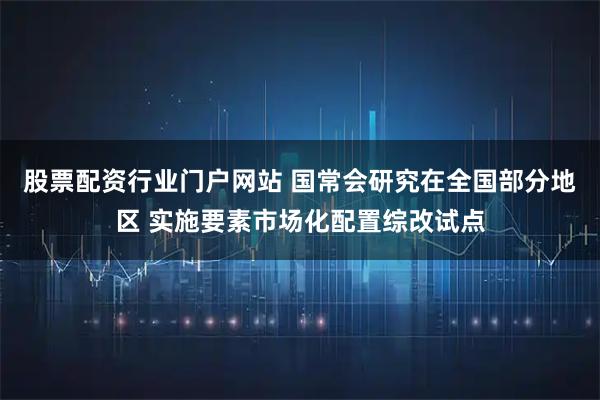 股票配资行业门户网站 国常会研究在全国部分地区 实施要素市场化配置综改试点