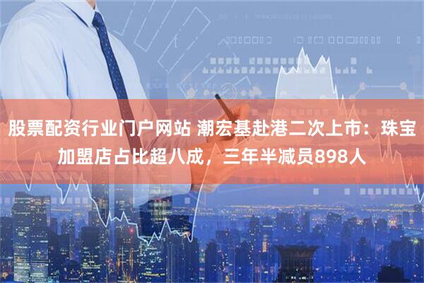 股票配资行业门户网站 潮宏基赴港二次上市：珠宝加盟店占比超八成，三年半减员898人