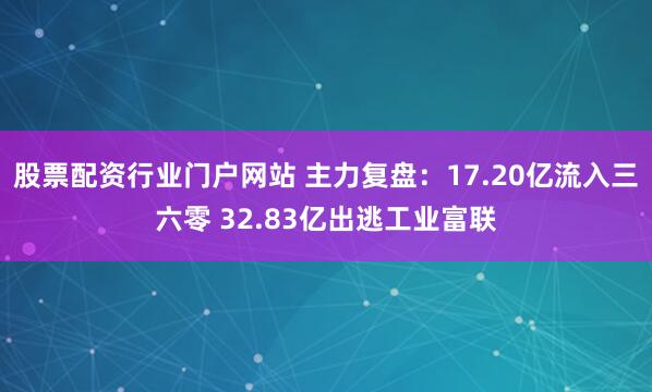 股票配资行业门户网站 主力复盘:17.20亿流入三六零 32.83亿出逃工业富联