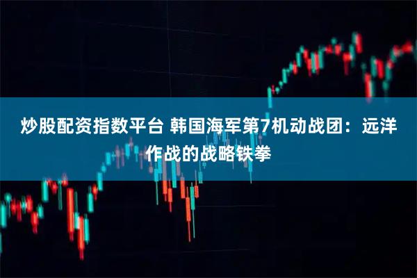 炒股配资指数平台 韩国海军第7机动战团：远洋作战的战略铁拳
