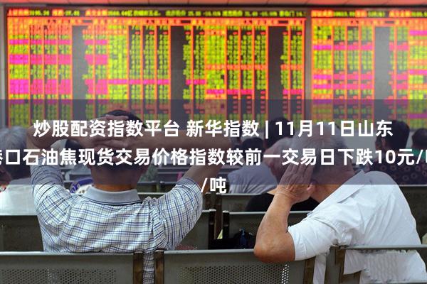 炒股配资指数平台 新华指数 | 11月11日山东港口石油焦现货交易价格指数较前一交易日下跌10元/吨