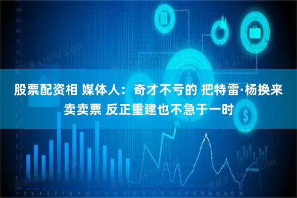 股票配资相 媒体人：奇才不亏的 把特雷·杨换来卖卖票 反正重建也不急于一时