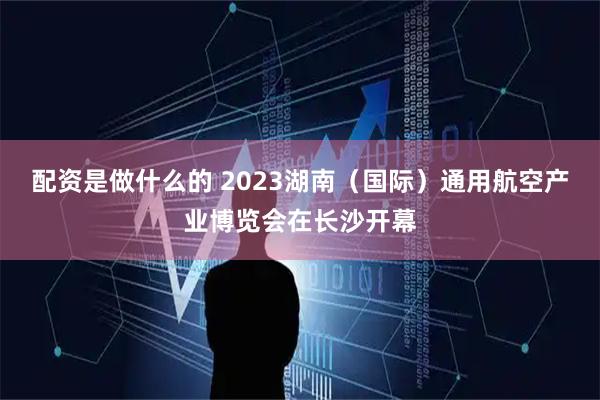 配资是做什么的 2023湖南（国际）通用航空产业博览会在长沙开幕