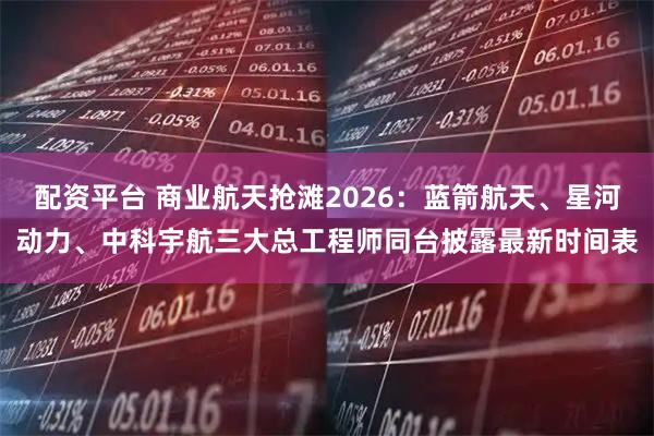 配资平台 商业航天抢滩2026：蓝箭航天、星河动力、中科宇航三大总工程师同台披露最新时间表