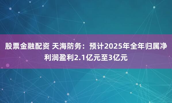 股票金融配资 天海防务：预计2025年全年归属净利润盈利2.1亿元至3亿元
