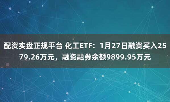 配资实盘正规平台 化工ETF：1月27日融资买入2579.26万元，融资融券余额9899.95万元