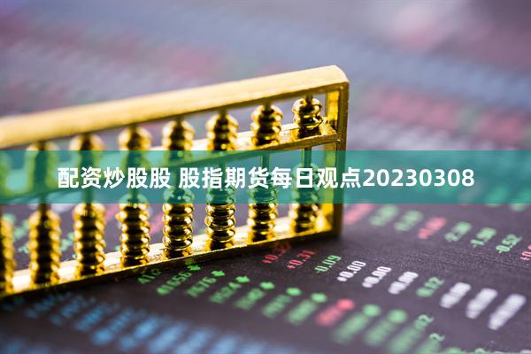 配资炒股股 股指期货每日观点20230308