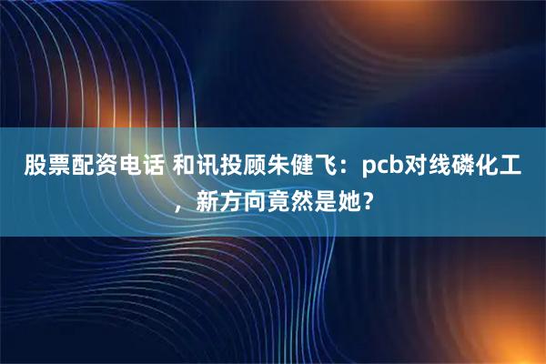 股票配资电话 和讯投顾朱健飞:pcb对线磷化工,新方向竟然是她?