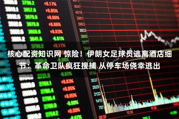 核心配资知识网 惊险！伊朗女足球员逃离酒店细节：革命卫队疯狂搜捕 从停车场侥幸逃出