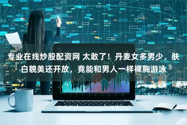专业在线炒股配资网 太敢了！丹麦女多男少，肤白貌美还开放，竟能和男人一样裸胸游泳