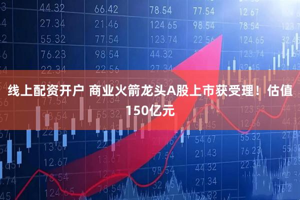 线上配资开户 商业火箭龙头A股上市获受理！估值150亿元