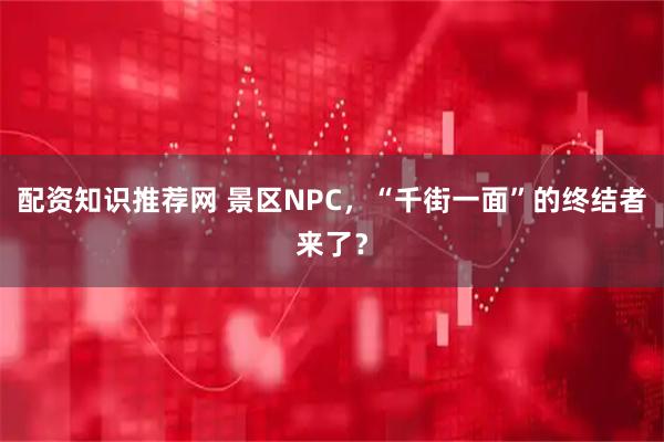 配资知识推荐网 景区NPC,“千街一面”的终结者来了?