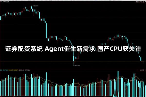 证券配资系统 Agent催生新需求 国产CPU获关注